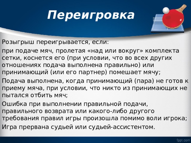  Переигровка   Розыгрыш переигрывается, если: при подаче мяч, пролетая «над или вокруг» комплекта сетки, коснется его (при условии, что во всех других отношениях подача выполнена правильно) или принимающий (или его партнер) помешает мячу; Подача выполнена, когда принимающий (пара) не готов к приему мяча, при условии, что никто из принимающих не пытался отбить мяч; Ошибка при выполнении правильной подачи, правильного возврата или какого-либо другого требования правил игры произошла помимо воли игрока; Игра прервана судьей или судьей-ассистентом. 