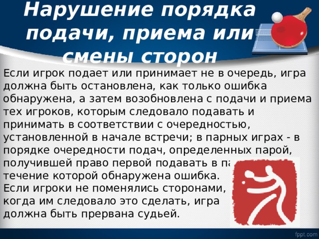  Нарушение порядка подачи, приема или смены сторон   Если игрок подает или принимает не в очередь, игра должна быть остановлена, как только ошибка обнаружена, а затем возобновлена с подачи и приема тех игроков, которым следовало подавать и принимать в соответствии с очередностью, установленной в начале встречи; в парных играх - в порядке очередности подач, определенных парой, получившей право первой подавать в партии, в течение которой обнаружена ошибка. Если игроки не поменялись сторонами, когда им следовало это сделать, игра должна быть прервана судьей. 