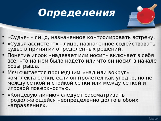 Определения «Судья» - лицо, назначенное контролировать встречу. «Судья-ассистент» - лицо, назначенное содействовать судье в принятии определенных решений. Понятие игрок «надевает или носит» включает в себя все, что на нем было надето или что он носил в начале розыгрыша. Мяч считается прошедшим «над или вокруг» комплекта сетки, если он пролетел как угодно, но не между сеткой и стойкой сетки или между сеткой и игровой поверхностью. «Концевую линию» следует рассматривать продолжающейся неопределенно долго в обоих направлениях. 