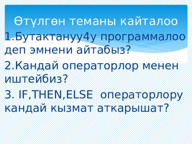 Өтүлгөн теманы кайталоо 1.Бутактануу4у программалоо деп эмнени айтабыз? 2.Кандай операторлор менен иштейбиз? 3. IF,THEN,ELSE операторлору кандай кызмат аткарышат? 