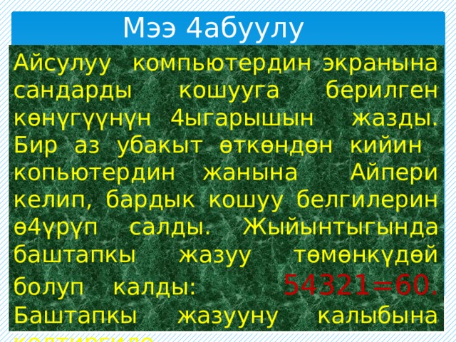 Мээ 4абуулу Айсулуу компьютердин экранына сандарды кошууга берилген көнүгүүнүн 4ыгарышын жазды. Бир аз убакыт өткөндөн кийин копьютердин жанына Айпери келип, бардык кошуу белгилерин ө4үрүп салды. Жыйынтыгында баштапкы жазуу төмөнкүдөй болуп калды: 54321=60. Баштапкы жазууну калыбына келтиргиле. 