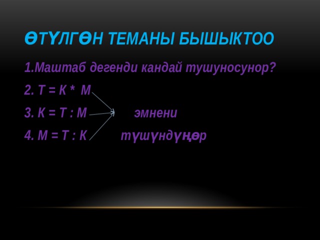 Өтүлгөн теманы бышыктоо 1.Маштаб дегенди кандай тушуносунор? 2. Т = К * М 3. К = Т : М эмнени 4. М = Т : К түшүндүңөр  