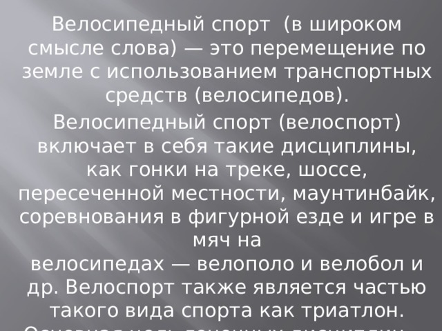 Велосипедный спорт  (в широком смысле слова) — это перемещение по земле с использованием транспортных средств (велосипедов). Велосипедный спорт (велоспорт) включает в себя такие дисциплины, как гонки на треке, шоссе, пересеченной местности, маунтинбайк, соревнования в фигурной езде и игре в мяч на велосипедах — велополо и велобол и др. Велоспорт также является частью такого вида спорта как триатлон. Основная цель гоночных дисциплин — наиболее быстрое преодоление дистанции. 