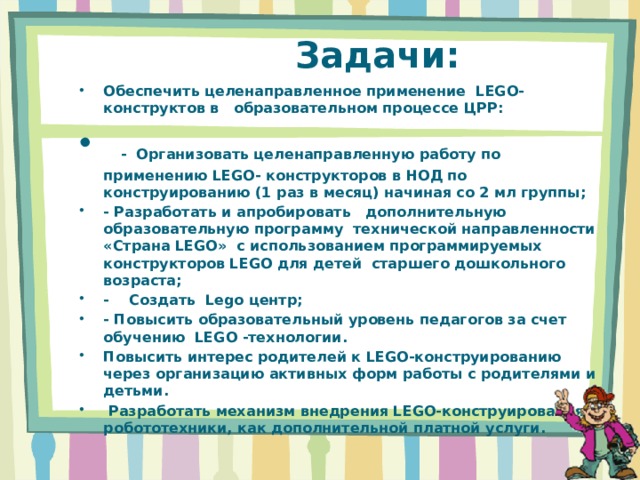  Задачи: Обеспечить целенаправленное применение  LEGO- конструктов в   образовательном процессе ЦРР:    -  Организовать целенаправленную работу по применению LEGO- конструкторов в НОД по конструированию (1 раз в месяц) начиная со 2 мл группы; - Разработать и апробировать   дополнительную образовательную программу  технической направленности «Страна LEGO»  с использованием программируемых конструкторов LEGO для детей  старшего дошкольного возраста; -    Создать  Lego центр; - Повысить образовательный уровень педагогов за счет обучению  LEGO -технологии. Повысить интерес родителей к LEGO-конструированию через организацию активных форм работы с родителями и детьми.   Разработать механизм внедрения LEGO-конструирования и робототехники, как дополнительной платной услуги. 