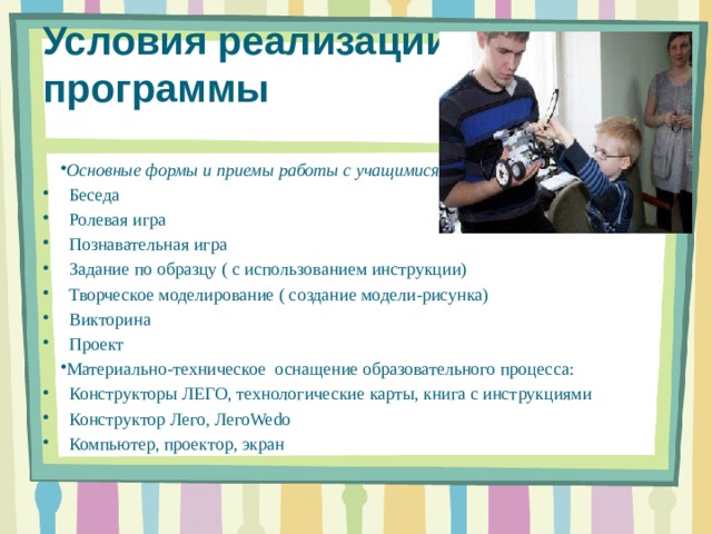 Условия реализации программы   Основные формы и приемы работы с учащимися: Беседа Ролевая игра Познавательная игра Задание по образцу ( с использованием инструкции) Творческое моделирование ( создание модели-рисунка) Викторина Проект Материально-техническое оснащение образовательного процесса: Конструкторы ЛЕГО, технологические карты, книга с инструкциями Конструктор Лего, ЛегоWedo Компьютер, проектор, экран     