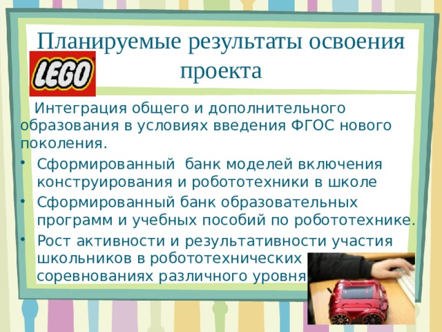 Планируемые результаты освоения проекта  Интеграция общего и дополнительного образования в условиях введения ФГОС нового поколения. Сформированный банк моделей включения конструирования и робототехники в школе Сформированный банк образовательных программ и учебных пособий по робототехнике. Рост активности и результативности участия школьников в робототехнических соревнованиях различного уровня. 