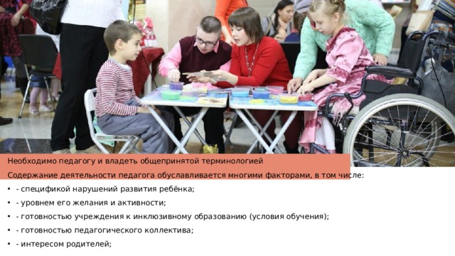 Необходимо педагогу и владеть общепринятой терминологией Содержание деятельности педагога обуславливается многими факторами, в том числе: - спецификой нарушений развития ребёнка; - уровнем его желания и активности; - готовностью учреждения к инклюзивному образованию (условия обучения); - готовностью педагогического коллектива; - интересом родителей; 