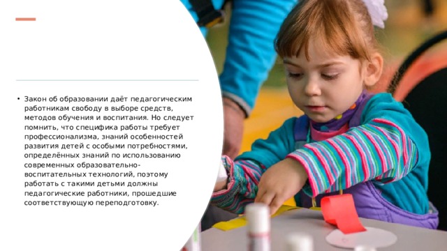 Закон об образовании даёт педагогическим работникам свободу в выборе средств, методов обучения и воспитания. Но следует помнить, что специфика работы требует профессионализма, знаний особенностей развития детей с особыми потребностями, определённых знаний по использованию современных образовательно-воспитательных технологий, поэтому работать с такими детьми должны педагогические работники, прошедшие соответствующую переподготовку. 