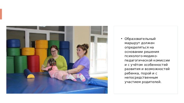 Образовательный маршрут должен определяться на основании решения психолого-медико-педагогической комиссии и с учётом особенностей развития и возможностей ребенка, порой и с непосредственным участием родителей. 