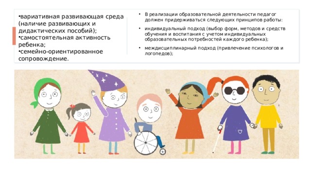 вариативная развивающая среда (наличие развивающих и дидактических пособий);​ самостоятельная активность ребенка;​ семейно-ориентированное сопровождение. В реализации образовательной деятельности педагог должен придерживаться следующих принципов работы: индивидуальный подход (выбор форм, методов и средств обучения и воспитания с учетом индивидуальных образовательных потребностей каждого ребенка); междисциплинарный подход (привлечение психологов и логопедов); 