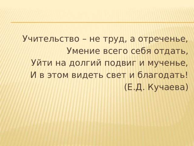Учительство – не труд, а отреченье, Умение всего себя отдать, Уйти на долгий подвиг и мученье, И в этом видеть свет и благодать! (Е.Д. Кучаева) 