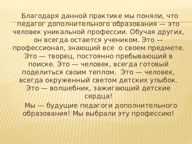  Благодаря данной практике мы поняли, что педагог дополнительного образования — это человек уникальной профессии. Обучая других, он всегда остается учеником. Это — профессионал, знающий все  о своем предмете. Это — творец, постоянно пребывающий в поиске. Это — человек, всегда готовый поделиться своим теплом.  Это — человек, всегда окруженный светом детских улыбок. Это — волшебник, зажигающий детские сердца!  Мы — будущие педагоги дополнительного образования! Мы выбрали эту профессию! 