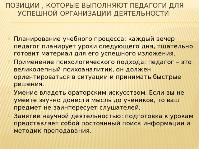 Позиции , которые выполняют педагоги для успешной организации деятельности Планирование учебного процесса: каждый вечер педагог планирует уроки следующего дня, тщательно готовит материал для его успешного изложения. Применение психологического подхода: педагог – это великолепный психоаналитик, он должен ориентироваться в ситуации и принимать быстрые решения. Умение владеть ораторским искусством. Если вы не умеете звучно донести мысль до учеников, то ваш предмет не заинтересует слушателей. Занятие научной деятельностью: подготовка к урокам представляет собой постоянный поиск информации и методик преподавания. 