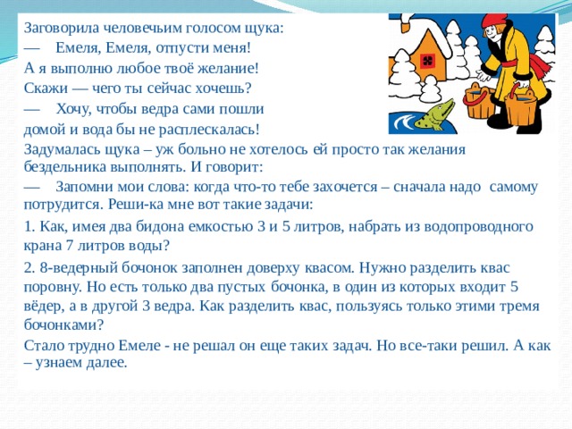 Заговорила человечьим голосом щука: —  Емеля, Емеля, отпусти меня! А я выполню любое твоё желание! Скажи — чего ты сейчас хочешь? —  Хочу, чтобы ведра сами пошли домой и вода бы не расплескалась! Задумалась щука – уж больно не хотелось ей просто так желания бездельника выполнять. И говорит: —  Запомни мои слова: когда что-то тебе захочется – сначала надо самому потрудится. Реши-ка мне вот такие задачи: 1. Как, имея два бидона емкостью 3 и 5 литров, набрать из водопроводного крана 7 литров воды? 2. 8-ведерный бочонок заполнен доверху квасом. Нужно разделить квас поровну. Но есть только два пустых бочонка, в один из которых входит 5 вёдер, а в другой 3 ведра. Как разделить квас, пользуясь только этими тремя бочонками? Стало трудно Емеле - не решал он еще таких задач. Но все-таки решил. А как – узнаем далее. 