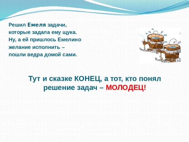 Решил Емеля задачи, которые задала ему щука. Ну, а ей пришлось Емелино желание исполнить – пошли ведра домой сами.    Тут и сказке КОНЕЦ, а тот, кто понял решение задач –  МОЛОДЕЦ!  