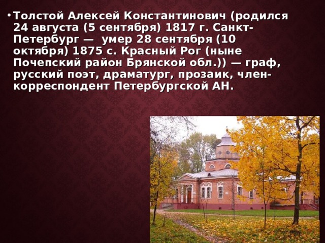 Толстой Алексей Константинович (родился 24 августа (5 сентября) 1817 г. Санкт-Петербург — умер 28 сентября (10 октября) 1875 c. Красный Рог (ныне Почепский район Брянской обл.)) — граф, русский поэт, драматург, прозаик, член-корреспондент Петербургской АН. 