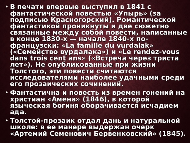 В печати впервые выступил в 1841 с фантастической повестью «Упырь» (за подписью Красногорский). Романтической фантастикой проникнуты и две сюжетно связанные между собой повести, написанные в конце 1830-х — начале 1840-х по-французски: «La famille du vurdalak» («Семейство вурдалака») и «Le rendez-vous dans trois cent ans» («Встреча через триста лет»). Не опубликованные при жизни Толстого, эти повести считаются исследователями наиболее удачными среди его прозаических сочинений. Фантастична и повесть из времен гонений на христиан «Амена» (1846), в которой языческая богиня оборачивается исчадием ада. Толстой-прозаик отдал дань и натуральной школе: в ее манере выдержан очерк «Артемий Семенович Бервенковский» (1845). 