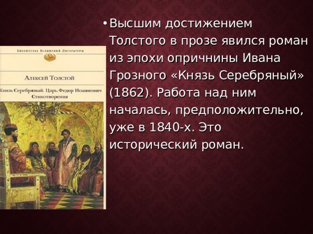 Высшим достижением Толстого в прозе явился роман из эпохи опричнины Ивана Грозного «Князь Серебряный» (1862). Работа над ним началась, предположительно, уже в 1840-х. Это исторический роман. 