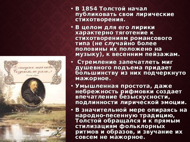 В 1854 Толстой начал публиковать свои лирические стихотворения. В целом для его лирики характерно тяготение к стихотворениям романсового типа (не случайно более половины их положено на музыку), к весенним пейзажам.  Стремление запечатлеть миг душевного подъема придает большинству из них подчеркнуто мажорное. Умышленная простота, даже небрежность рифмовки создает впечатление безыскусности, подлинности лирической эмоции. В значительной мере опираясь на народно-песенную традицию, Толстой обращался и к прямым стилизациям фольклорных ритмов и образов, и звучание их совсем не мажорное.  