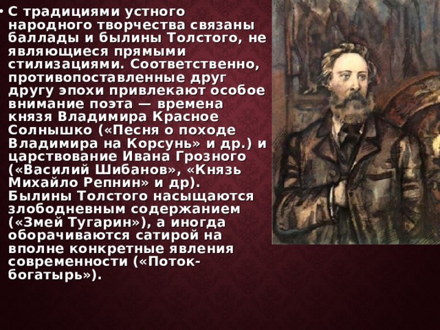 С традициями устного народного творчества связаны баллады и былины Толстого, не являющиеся прямыми стилизациями. Соответственно, противопоставленные друг другу эпохи привлекают особое внимание поэта — времена князя Владимира Красное Солнышко («Песня о походе Владимира на Корсунь» и др.) и царствование Ивана Грозного («Василий Шибанов», «Князь Михайло Репнин» и др). Былины Толстого насыщаются злободневным содержанием («Змей Тугарин»), а иногда оборачиваются сатирой на вполне конкретные явления современности («Поток-богатырь»). 