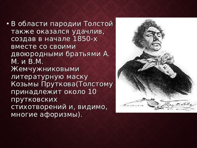 В области пародии Толстой также оказался удачлив, создав в начале 1850-х вместе со своими двоюродными братьями А. М. и В.М. Жемчужниковыми литературную маску Козьмы Пруткова(Толстому принадлежит около 10 прутковских стихотворений и, видимо, многие афоризмы). 