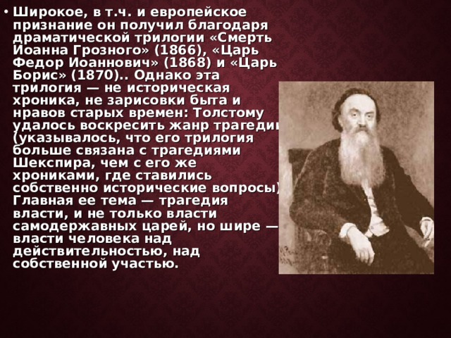 Широкое, в т.ч. и европейское признание он получил благодаря драматической трилогии «Смерть Иоанна Грозного» (1866), «Царь Федор Иоаннович» (1868) и «Царь Борис» (1870).. Однако эта трилогия — не историческая хроника, не зарисовки быта и нравов старых времен: Толстому удалось воскресить жанр трагедии (указывалось, что его трилогия больше связана с трагедиями Шекспира, чем с его же хрониками, где ставились собственно исторические вопросы). Главная ее тема — трагедия власти, и не только власти самодержавных царей, но шире — власти человека над действительностью, над собственной участью.  