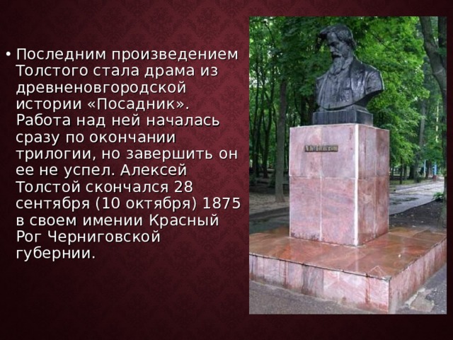 Последним произведением Толстого стала драма из древненовгородской истории «Посадник». Работа над ней началась сразу по окончании трилогии, но завершить он ее не успел. Алексей Толстой скончался 28 сентября (10 октября) 1875 в своем имении Красный Рог Черниговской губернии. 
