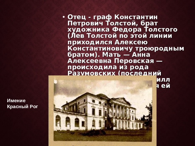 Отец - граф Константин Петрович Толстой, брат художника Федора Толстого (Лев Толстой по этой линии приходился Алексею Константиновичу троюродным братом). Мать — Анна Алексеевна Перовская — происходила из рода Разумовских (последний украинский гетман Кирилл Разумовский доводился ей родным дедом). Имение Красный Рог 