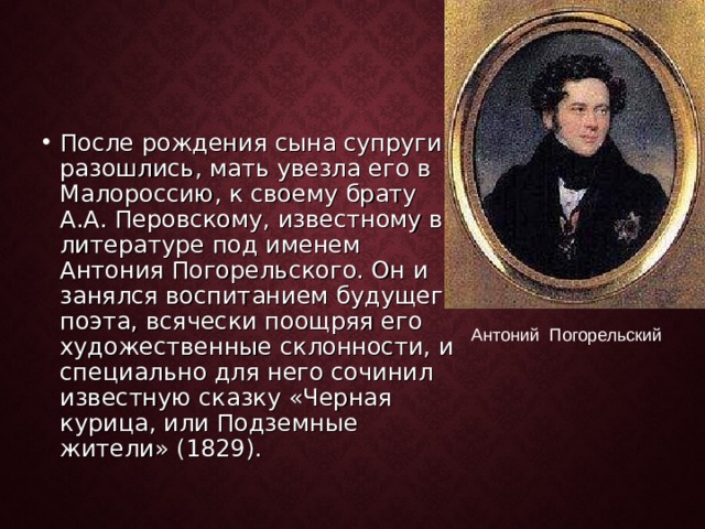 После рождения сына супруги разошлись, мать увезла его в Малороссию, к своему брату А.А. Перовскому, известному в литературе под именем Антония Погорельского. Он и занялся воспитанием будущего поэта, всячески поощряя его художественные склонности, и специально для него сочинил известную сказку «Черная курица, или Подземные жители» (1829).  Антоний Погорельский 