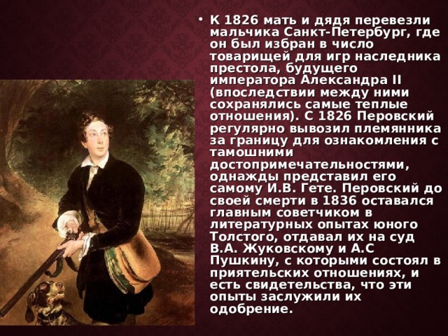 К 1826 мать и дядя перевезли мальчика Санкт-Петербург, где он был избран в число товарищей для игр наследника престола, будущего императора Александра II (впоследствии между ними сохранялись самые теплые отношения). С 1826 Перовский регулярно вывозил племянника за границу для ознакомления с тамошними достопримечательностями, однажды представил его самому И.В. Гете. Перовский до своей смерти в 1836 оставался главным советчиком в литературных опытах юного Толстого, отдавал их на суд В.А. Жуковскому и А.С Пушкину, с которыми состоял в приятельских отношениях, и есть свидетельства, что эти опыты заслужили их одобрение. 