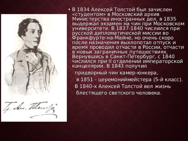 В 1834 Алексей Толстой был зачислен «студентом» в Московский архив Министерства иностранных дел, в 1835 выдержал экзамен на чин при Московском университете. В 1837-1840 числился при русской дипломатической миссии во Франкфурте-на-Майне, но очень скоро после назначения выхлопотал отпуск и время проводил отчасти в России, отчасти в новых заграничных путешествиях. Вернувшись в Санкт-Петербург, с 1840 числился при II отделении императорской канцелярии. В 1843 получил  придворный чин камер-юнкера,  в 1851 - церемониймейстера (5-й класс).  В 1840-х Алексей Толстой вел жизнь  блестящего светского человека. 