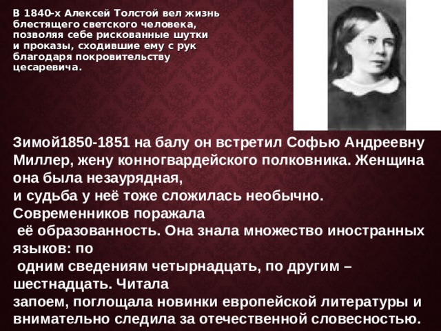     В 1840-х Алексей Толстой вел жизнь блестящего светского человека, позволяя себе рискованные шутки и проказы, сходившие ему с рук благодаря покровительству цесаревича.       Зимой1850-1851 на балу он встретил Софью Андреевну Миллер, жену конногвардейского полковника. Женщина она была незаурядная, и судьба у неё тоже сложилась необычно. Современников поражала  её образованность. Она знала множество иностранных языков: по  одним сведениям четырнадцать, по другим – шестнадцать. Читала запоем, поглощала новинки европейской литературы и внимательно следила за отечественной словесностью.     