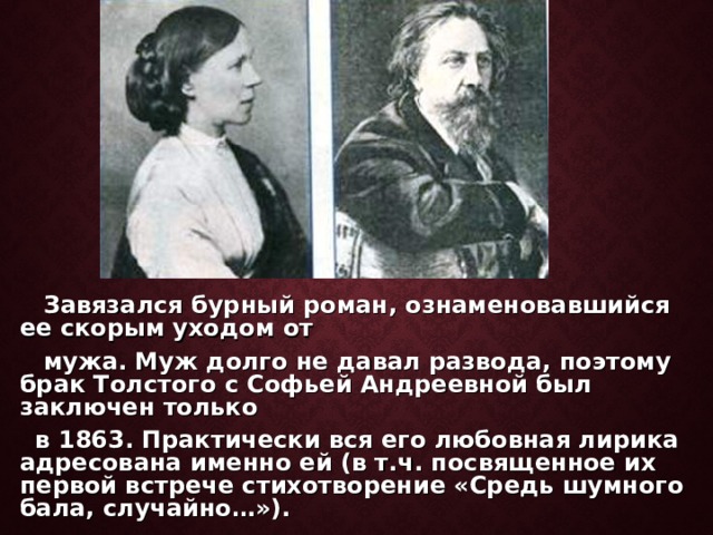  Завязался бурный роман, ознаменовавшийся ее скорым уходом от  мужа. Муж долго не давал развода, поэтому брак Толстого с Софьей Андреевной был заключен только  в 1863. Практически вся его любовная лирика адресована именно ей (в т.ч. посвященное их первой встрече стихотворение «Средь шумного бала, случайно…»).  