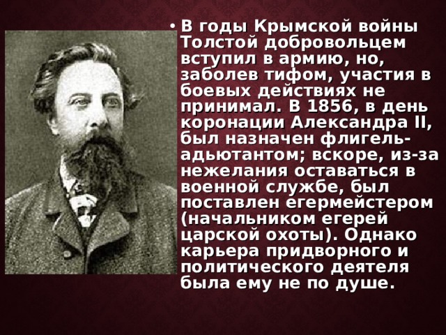 В годы Крымской войны Толстой добровольцем вступил в армию, но, заболев тифом, участия в боевых действиях не принимал. В 1856, в день коронации Александра II, был назначен флигель-адьютантом; вскоре, из-за нежелания оставаться в военной службе, был поставлен егермейстером (начальником егерей царской охоты). Однако карьера придворного и политического деятеля была ему не по душе. 