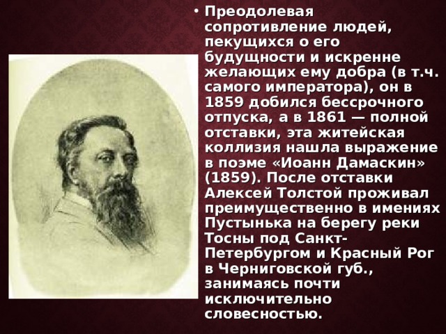 Преодолевая сопротивление людей, пекущихся о его будущности и искренне желающих ему добра (в т.ч. самого императора), он в 1859 добился бессрочного отпуска, а в 1861 — полной отставки, эта житейская коллизия нашла выражение в поэме «Иоанн Дамаскин» (1859). После отставки Алексей Толстой проживал преимущественно в имениях Пустынька на берегу реки Тосны под Санкт-Петербургом и Красный Рог в Черниговской губ., занимаясь почти исключительно словесностью.  
