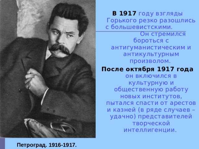  В 1917  году взгляды Горького резко разошлись с большевистскими. Он стремился бороться с антигуманистическим и антикультурным произволом. После октября 1917 года  он включился в культурную и общественную работу новых институтов, пытался спасти от арестов и казней (в ряде случаев – удачно) представителей творческой интеллигенции. Петроград. 1916-1917.   