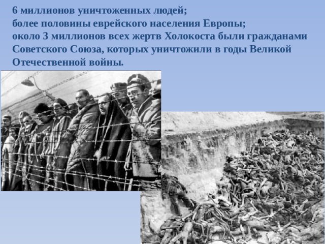 6 миллионов уничтоженных людей; более половины еврейского населения Европы; около 3 миллионов всех жертв Холокоста были гражданами Советского Союза, которых уничтожили в годы Великой Отечественной войны.   