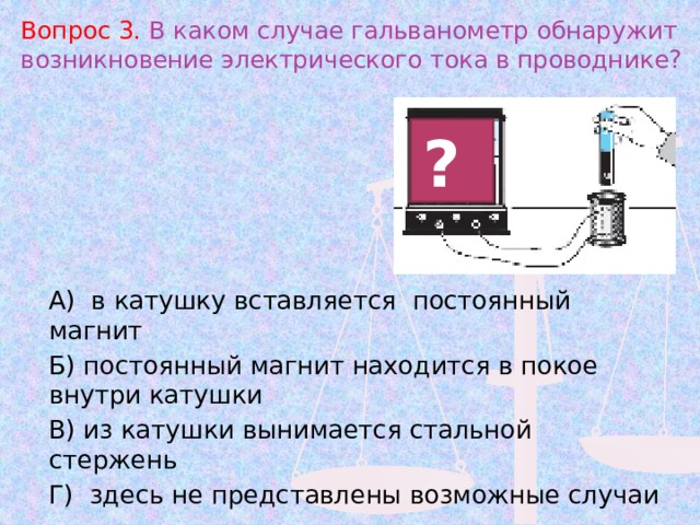 Вопрос 3. В каком случае гальванометр обнаружит возникновение электрического тока в проводнике? ? А) в катушку вставляется постоянный магнит Б) постоянный магнит находится в покое внутри катушки В) из катушки вынимается стальной стержень Г) здесь не представлены возможные случаи