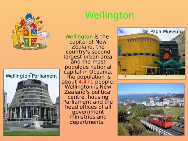 Wellington Te Papa Museum  Wellington is the capital of New Zealand, the country's second largest urban area and the most populous national capital in Oceania. The population is about 4,471  people. Wellington is New Zealand's political centre, housing Parliament and the head offices of all government ministries and departments. Wellington Parliament 