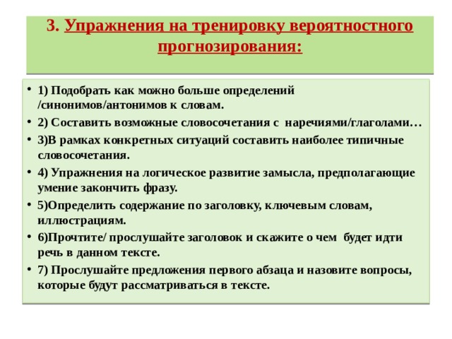 3.  Упражнения на тренировку вероятностного прогнозирования:   1) Подобрать как можно больше определений /синонимов/антонимов к словам. 2) Составить возможные словосочетания с  наречиями/глаголами… 3)В рамках конкретных ситуаций составить наиболее типичные словосочетания. 4) Упражнения на логическое развитие замысла, предполагающие умение закончить фразу. 5)Определить содержание по заголовку, ключевым словам, иллюстрациям. 6)Прочтите/ прослушайте заголовок и скажите о чем  будет идти речь в данном тексте. 7) Прослушайте предложения первого абзаца и назовите вопросы, которые будут рассматриваться в тексте. 