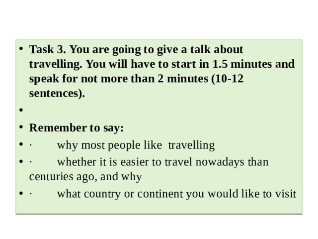 Task 3. You are going to give a talk about travelling. You will have to start in 1.5 minutes and speak for not more than 2 minutes (10-12 sentences).   Remember to say: ·        why most people like  travelling ·        whether it is easier to travel nowadays than centuries ago, and why ·        what country or continent you would like to visit 