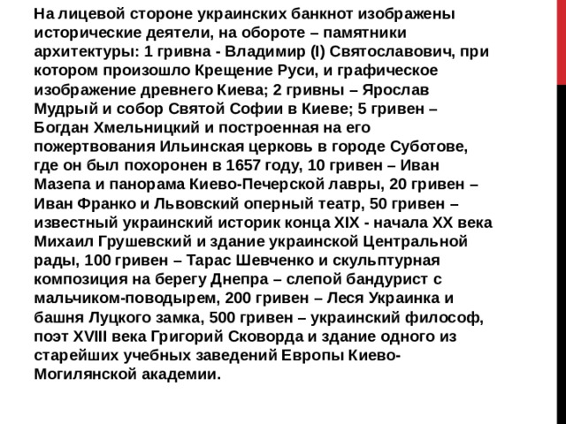 На лицевой стороне украинских банкнот изображены исторические деятели, на обороте – памятники архитектуры: 1 гривна - Владимир (I) Святославович, при котором произошло Крещение Руси, и графическое изображение древнего Киева; 2 гривны – Ярослав Мудрый и собор Святой Софии в Киеве; 5 гривен – Богдан Хмельницкий и построенная на его пожертвования Ильинская церковь в городе Суботове, где он был похоронен в 1657 году, 10 гривен – Иван Мазепа и панорама Киево-Печерской лавры, 20 гривен – Иван Франко и Львовский оперный театр, 50 гривен – известный украинский историк конца XIX - начала XX века Михаил Грушевский и здание украинской Центральной рады, 100 гривен – Тарас Шевченко и скульптурная композиция на берегу Днепра – слепой бандурист с мальчиком-поводырем, 200 гривен – Леся Украинка и башня Луцкого замка, 500 гривен – украинский философ, поэт XVIII века Григорий Сковорда и здание одного из старейших учебных заведений Европы Киево-Могилянской академии. 