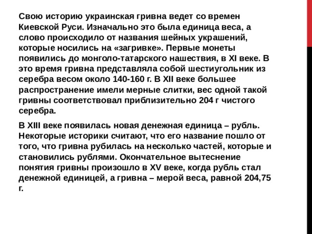 Свою историю украинская гривна ведет со времен Киевской Руси. Изначально это была единица веса, а слово происходило от названия шейных украшений, которые носились на «загривке». Первые монеты появились до монголо-татарского нашествия, в XI веке. В это время гривна представляла собой шестиугольник из серебра весом около 140-160 г. В XII веке большее распространение имели мерные слитки, вес одной такой гривны соответствовал приблизительно 204 г чистого серебра. В XIII веке появилась новая денежная единица – рубль. Некоторые историки считают, что его название пошло от того, что гривна рубилась на несколько частей, которые и становились рублями. Окончательное вытеснение понятия гривны произошло в XV веке, когда рубль стал денежной единицей, а гривна – мерой веса, равной 204,75 г.  