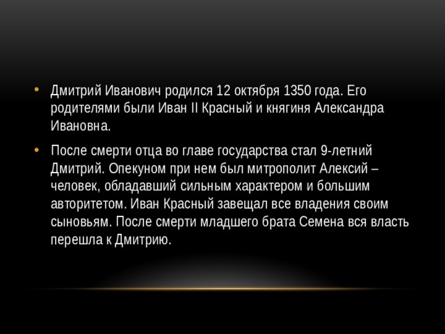 Дмитрий Иванович родился 12 октября 1350 года. Его родителями были Иван II Красный и княгиня Александра Ивановна.  После смерти отца во главе государства стал 9-летний Дмитрий. Опекуном при нем был митрополит Алексий – человек, обладавший сильным характером и большим авторитетом. Иван Красный завещал все владения своим сыновьям. После смерти младшего брата Семена вся власть перешла к Дмитрию. 