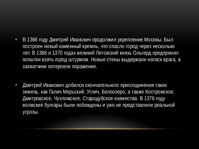 В 1366 году Дмитрий Иванович продолжил укрепление Москвы. Был построен новый каменный кремль, что спасло город через несколько лет. В 1368 и 1370 годах великий Литовский князь Ольгерд предпринял попытки взять город штурмом. Новые стены выдержали натиск врага, а захватчики потерпели поражение. Дмитрий Иванович добился окончательного присоединения таких земель, как Галич Мерьский, Углич, Белоозеро, а также Костромское, Дмитровское, Чухломское, Стародубское княжества. В 1376 году волжские булгары были побеждены и уже не представляли реальной угрозы. 