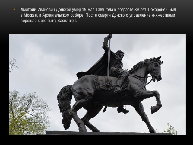 Дмитрий Иванович Донской умер 19 мая 1389 года в возрасте 39 лет. Похоронен был в Москве, в Архангельском соборе. После смерти Донского управление княжествами перешло к его сыну Василию I. 