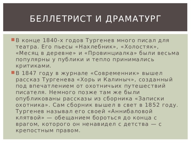 Беллетрист и драматург В конце 1840-х годов Тургенев много писал для театра. Его пьесы «Нахлебник», «Холостяк», «Месяц в деревне» и «Провинциалка» были весьма популярны у публики и тепло принимались критиками. В 1847 году в журнале «Современник» вышел рассказ Тургенева «Хорь и Калиныч», созданный под впечатлением от охотничьих путешествий писателя. Немного позже там же были опубликованы рассказы из сборника «Записки охотника». Сам сборник вышел в свет в 1852 году. Тургенев называл его своей «Аннибаловой клятвой» — обещанием бороться до конца с врагом, которого он ненавидел с детства — с крепостным правом. 