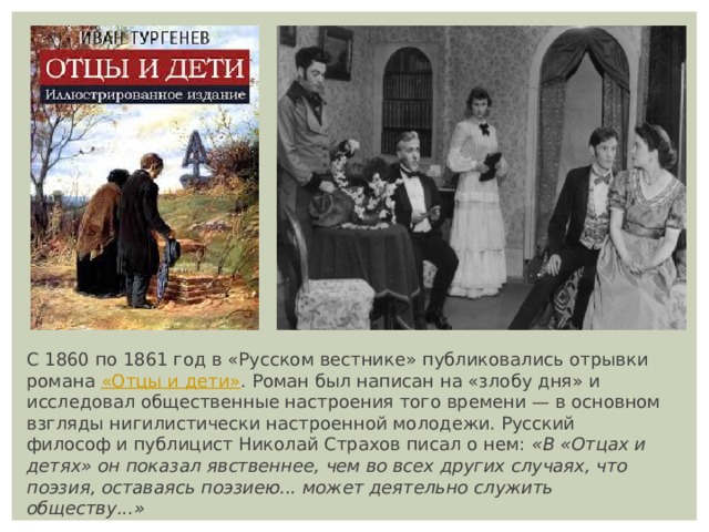 С 1860 по 1861 год в «Русском вестнике» публиковались отрывки романа  «Отцы и дети» . Роман был написан на «злобу дня» и исследовал общественные настроения того времени — в основном взгляды нигилистически настроенной молодежи. Русский философ и публицист Николай Страхов писал о нем:  «В «Отцах и детях» он показал явственнее, чем во всех других случаях, что поэзия, оставаясь поэзиею... может деятельно служить обществу...» 