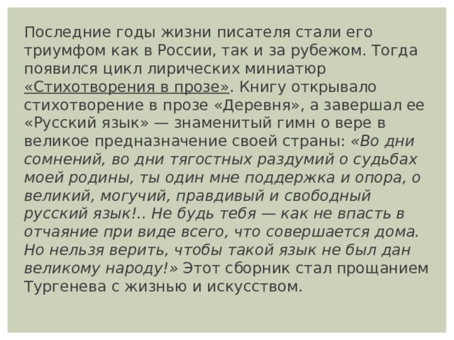 Последние годы жизни писателя стали его триумфом как в России, так и за рубежом. Тогда появился цикл лирических миниатюр  «Стихотворения в прозе» . Книгу открывало стихотворение в прозе «Деревня», а завершал ее «Русский язык» — знаменитый гимн о вере в великое предназначение своей страны:  «Во дни сомнений, во дни тягостных раздумий о судьбах моей родины, ты один мне поддержка и опора, о великий, могучий, правдивый и свободный русский язык!.. Не будь тебя — как не впасть в отчаяние при виде всего, что совершается дома. Но нельзя верить, чтобы такой язык не был дан великому народу!»  Этот сборник стал прощанием Тургенева с жизнью и искусством. 