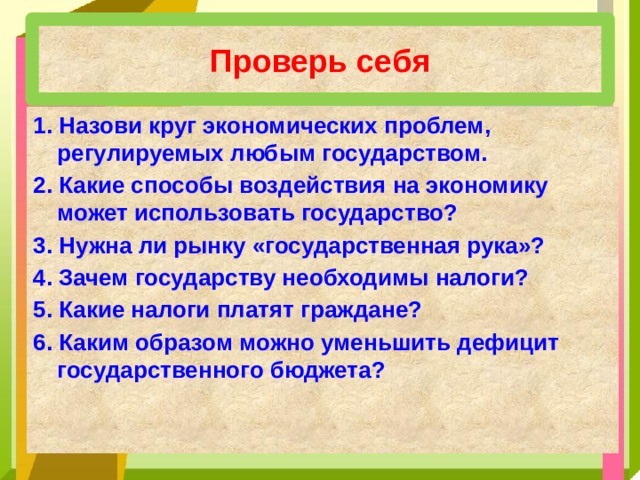 Проверь себя 1. Назови круг экономических проблем, регулируемых любым государством. 2. Какие способы воздействия на экономику может использовать государство? 3. Нужна ли рынку «государственная рука»? 4. Зачем государству необходимы налоги? 5. Какие налоги платят граждане? 6. Каким образом можно уменьшить дефицит государственного бюджета? 